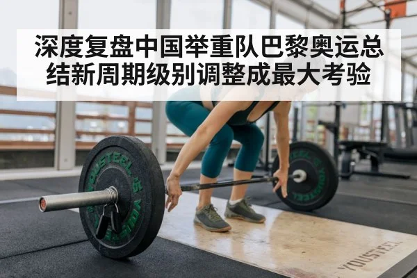深度复盘中国举重队巴黎奥运总结新周期级别调整成最大考验